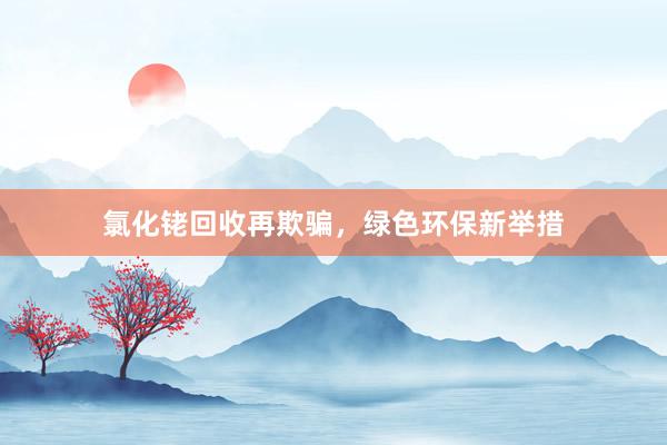 氯化铑回收再欺骗，绿色环保新举措