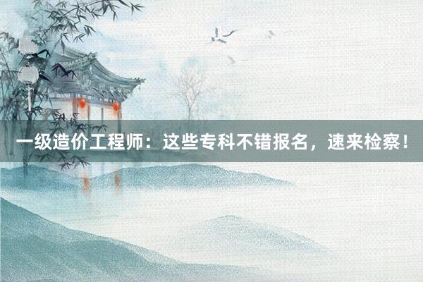 一级造价工程师：这些专科不错报名，速来检察！