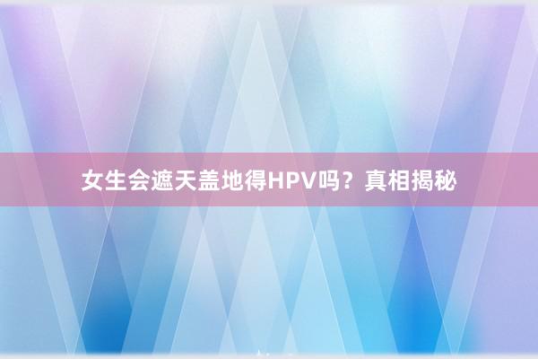 女生会遮天盖地得HPV吗？真相揭秘