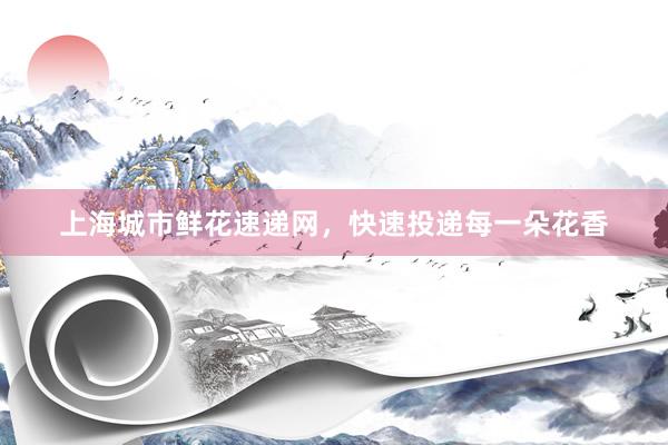 上海城市鲜花速递网,快速投递每一朵花香