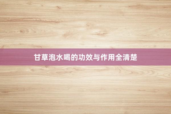 甘草泡水喝的功效与作用全清楚